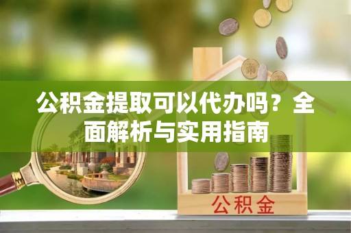 开平公积金提取可以代办吗？全面解析与实用指南