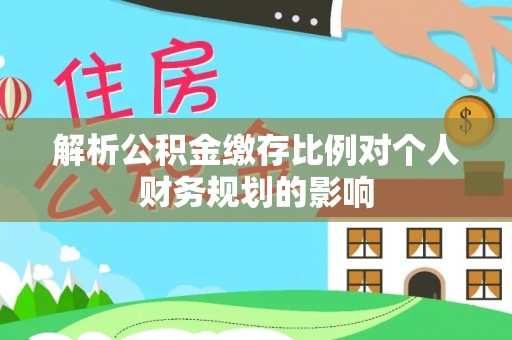 开平解析公积金缴存比例对个人财务规划的影响