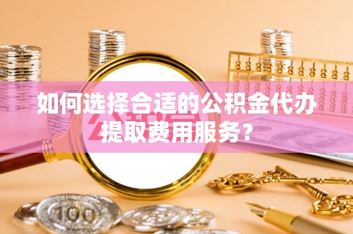 开平如何选择合适的公积金代办提取费用服务？