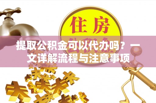 开平提取公积金可以代办吗？一文详解流程与注意事项