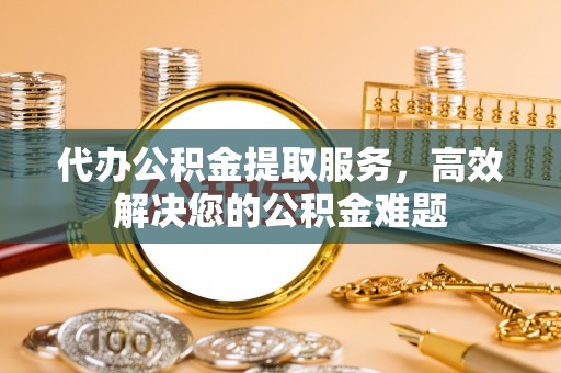 开平代办公积金提取服务，高效解决您的公积金难题