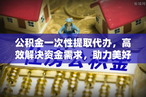 开平公积金一次性提取代办，高效解决资金需求，助力美好生活规划