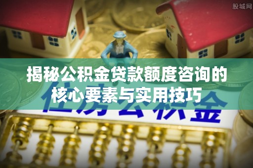 开平揭秘公积金贷款额度咨询的核心要素与实用技巧
