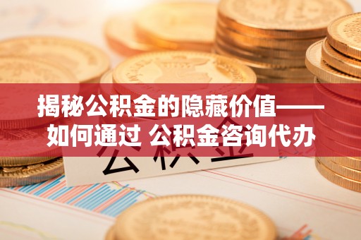 开平揭秘公积金的隐藏价值——如何通过 公积金咨询代办提取 优化财富管理