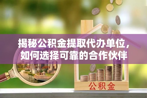 开平揭秘公积金提取代办单位，如何选择可靠的合作伙伴
