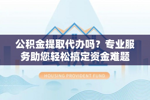开平公积金提取代办吗？专业服务助您轻松搞定资金难题