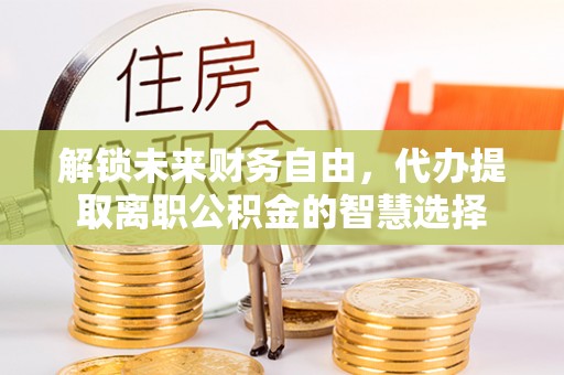 开平解锁未来财务自由，代办提取离职公积金的智慧选择
