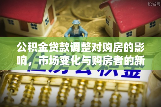 开平公积金贷款调整对购房的影响，市场变化与购房者的新机遇