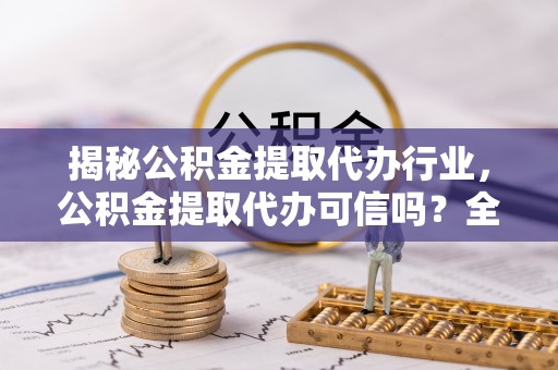 开平揭秘公积金提取代办行业，公积金提取代办可信吗？全面解析与实用建议