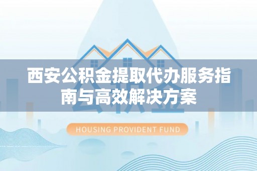 开平西安公积金提取代办服务指南与高效解决方案