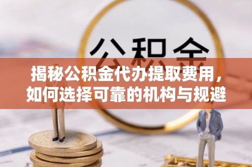 开平揭秘公积金代办提取费用，如何选择可靠的机构与规避潜在风险