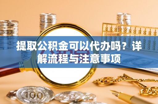开平提取公积金可以代办吗？详解流程与注意事项