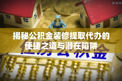 开平揭秘公积金装修提取代办的便捷之道与潜在陷阱