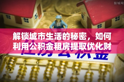 开平解锁城市生活的秘密，如何利用公积金租房提取优化财务规划