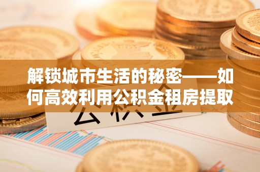 开平解锁城市生活的秘密——如何高效利用公积金租房提取政策优化居住体验