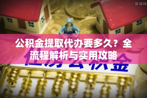 开平公积金提取代办要多久？全流程解析与实用攻略