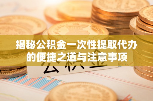 开平揭秘公积金一次性提取代办的便捷之道与注意事项