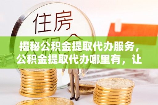 开平揭秘公积金提取代办服务，公积金提取代办哪里有，让你省时省心的解决方案