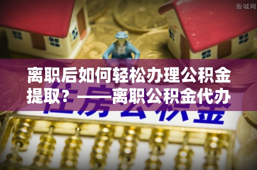 开平离职后如何轻松办理公积金提取？——离职公积金代办提取服务详解