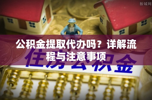 开平公积金提取代办吗？详解流程与注意事项