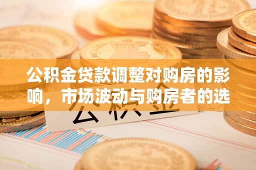 开平公积金贷款调整对购房的影响，市场波动与购房者的选择