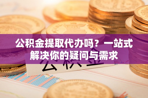 开平公积金提取代办吗？一站式解决你的疑问与需求