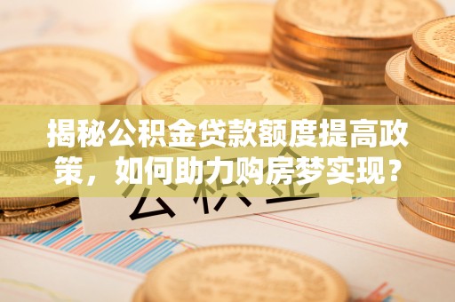 开平揭秘公积金贷款额度提高政策，如何助力购房梦实现？