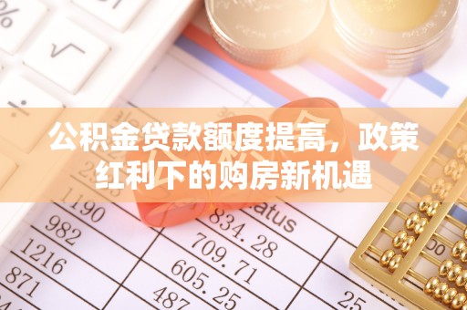 开平公积金贷款额度提高，政策红利下的购房新机遇