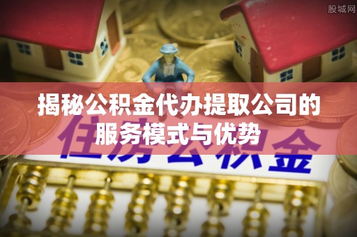 开平揭秘公积金代办提取公司的服务模式与优势