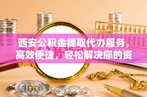 开平西安公积金提取代办服务，高效便捷，轻松解决您的资金需求
