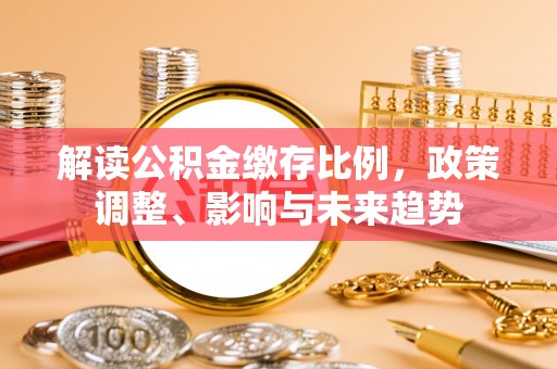 开平解读公积金缴存比例，政策调整、影响与未来趋势