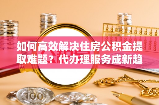 开平如何高效解决住房公积金提取难题？代办理服务成新趋势