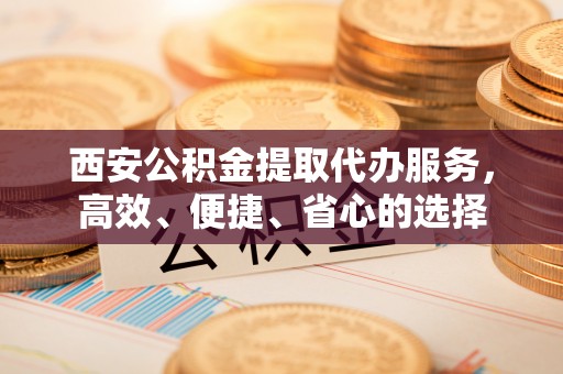 开平西安公积金提取代办服务，高效、便捷、省心的选择