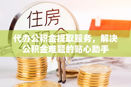开平代办公积金提取服务，解决公积金难题的贴心助手