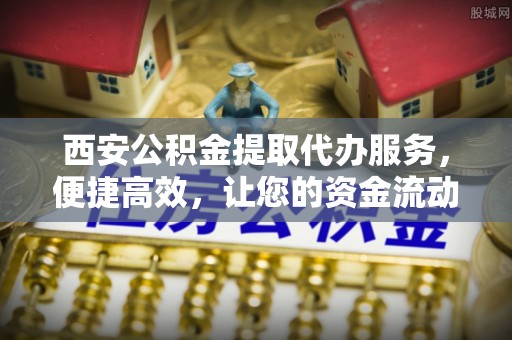 开平西安公积金提取代办服务，便捷高效，让您的资金流动无忧