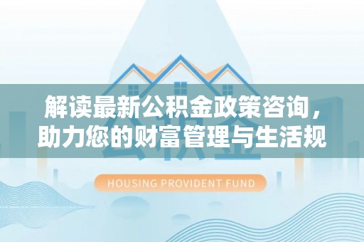 开平解读最新公积金政策咨询，助力您的财富管理与生活规划