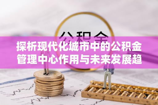 开平探析现代化城市中的公积金管理中心作用与未来发展趋势
