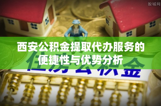 开平西安公积金提取代办服务的便捷性与优势分析