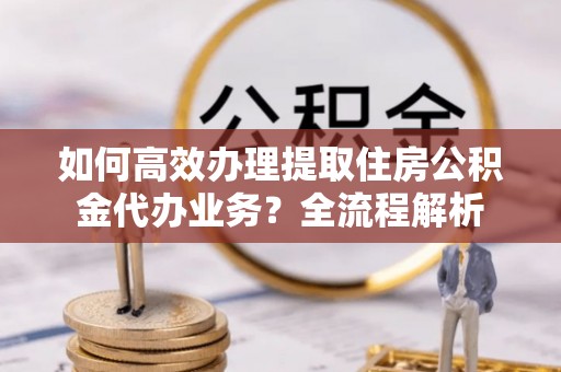 开平如何高效办理提取住房公积金代办业务？全流程解析