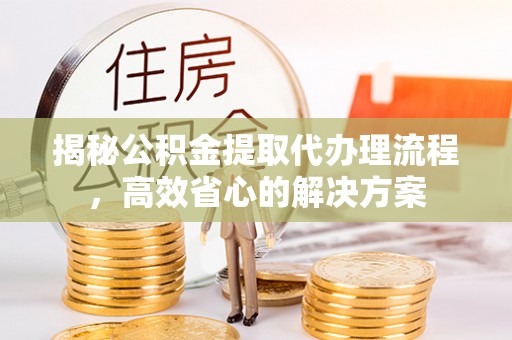 开平揭秘公积金提取代办理流程，高效省心的解决方案