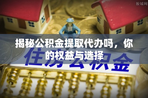 开平揭秘公积金提取代办吗，你的权益与选择