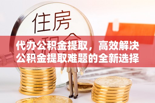 开平代办公积金提取，高效解决公积金提取难题的全新选择