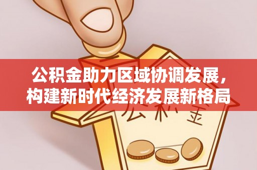 开平公积金助力区域协调发展，构建新时代经济发展新格局
