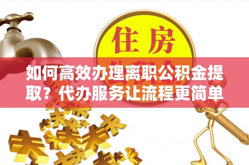 开平如何高效办理离职公积金提取？代办服务让流程更简单