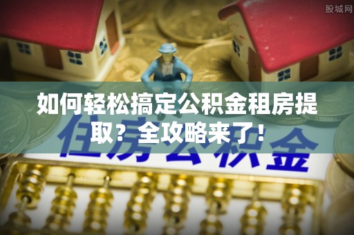 开平如何轻松搞定公积金租房提取？全攻略来了！