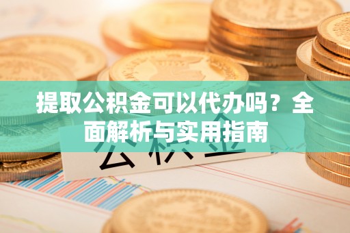 开平提取公积金可以代办吗？全面解析与实用指南