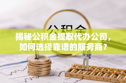 开平揭秘公积金提取代办公司，如何选择靠谱的服务商？