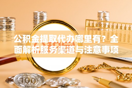 开平公积金提取代办哪里有？全面解析服务渠道与注意事项