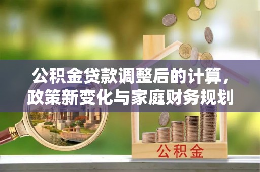 开平公积金贷款调整后的计算，政策新变化与家庭财务规划