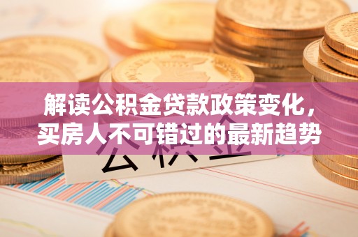 开平解读公积金贷款政策变化，买房人不可错过的最新趋势